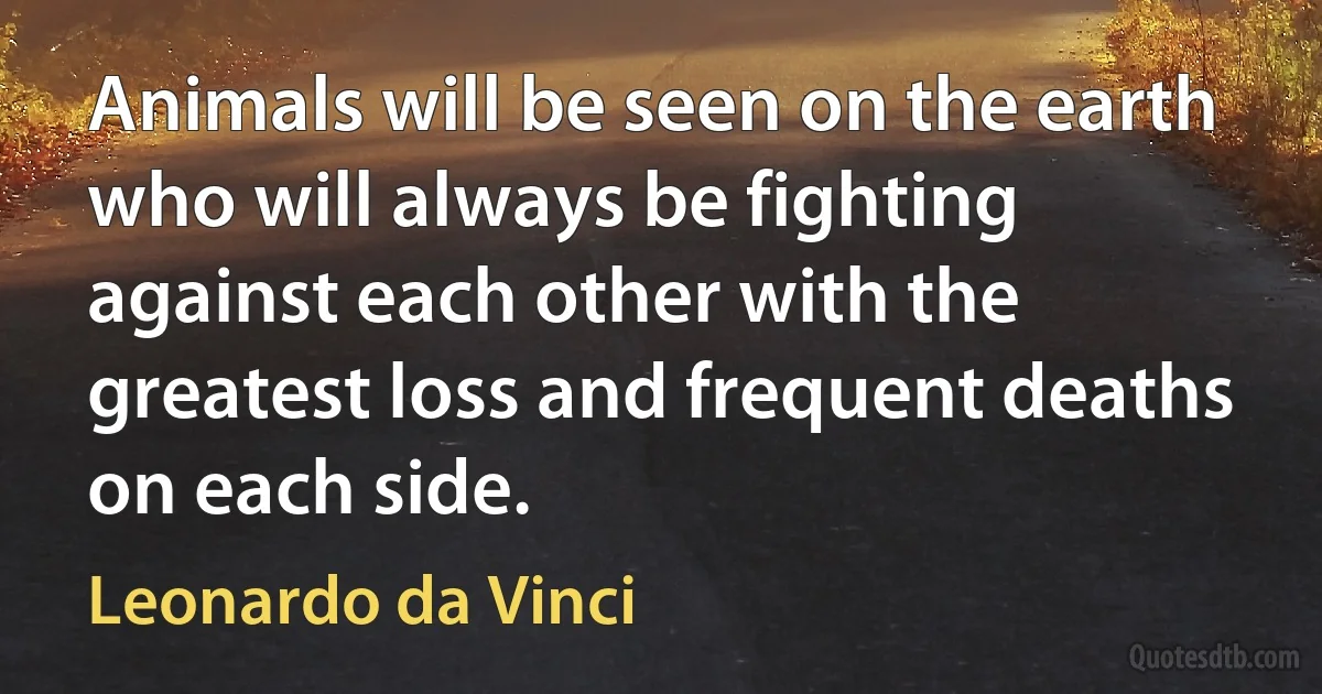 Animals will be seen on the earth who will always be fighting against each other with the greatest loss and frequent deaths on each side. (Leonardo da Vinci)