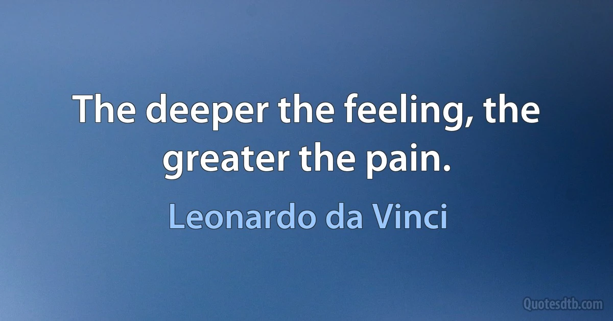 The deeper the feeling, the greater the pain. (Leonardo da Vinci)