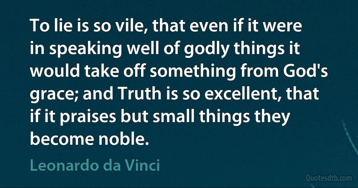 To lie is so vile, that even if it were in speaking well of godly things it would take off something from God's grace; and Truth is so excellent, that if it praises but small things they become noble. (Leonardo da Vinci)