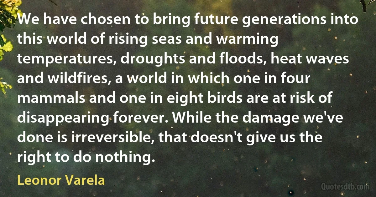 We have chosen to bring future generations into this world of rising seas and warming temperatures, droughts and floods, heat waves and wildfires, a world in which one in four mammals and one in eight birds are at risk of disappearing forever. While the damage we've done is irreversible, that doesn't give us the right to do nothing. (Leonor Varela)