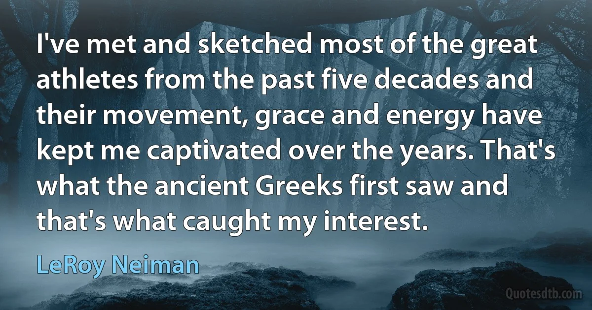 I've met and sketched most of the great athletes from the past five decades and their movement, grace and energy have kept me captivated over the years. That's what the ancient Greeks first saw and that's what caught my interest. (LeRoy Neiman)