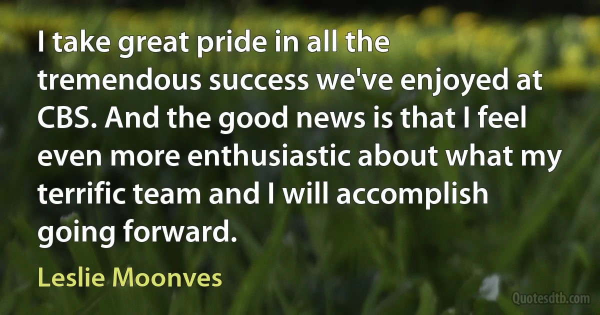 I take great pride in all the tremendous success we've enjoyed at CBS. And the good news is that I feel even more enthusiastic about what my terrific team and I will accomplish going forward. (Leslie Moonves)