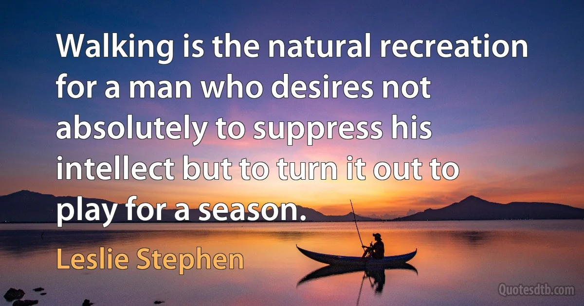 Walking is the natural recreation for a man who desires not absolutely to suppress his intellect but to turn it out to play for a season. (Leslie Stephen)