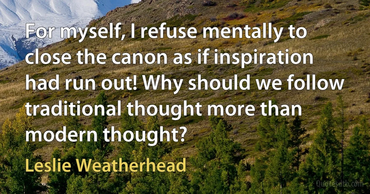 For myself, I refuse mentally to close the canon as if inspiration had run out! Why should we follow traditional thought more than modern thought? (Leslie Weatherhead)