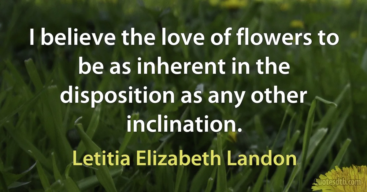 I believe the love of flowers to be as inherent in the disposition as any other inclination. (Letitia Elizabeth Landon)