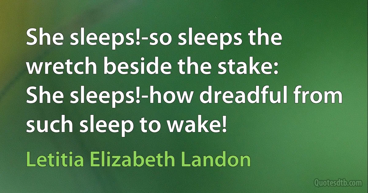 She sleeps!-so sleeps the wretch beside the stake:
She sleeps!-how dreadful from such sleep to wake! (Letitia Elizabeth Landon)