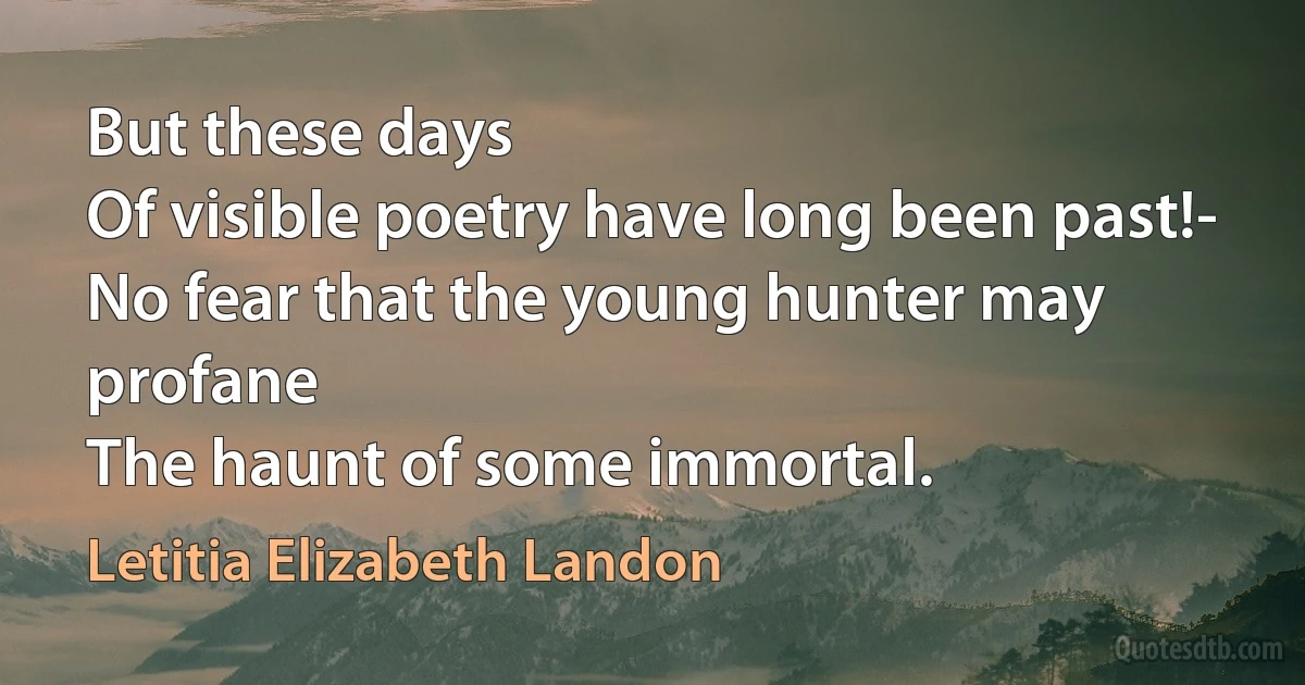 But these days
Of visible poetry have long been past!-
No fear that the young hunter may profane
The haunt of some immortal. (Letitia Elizabeth Landon)