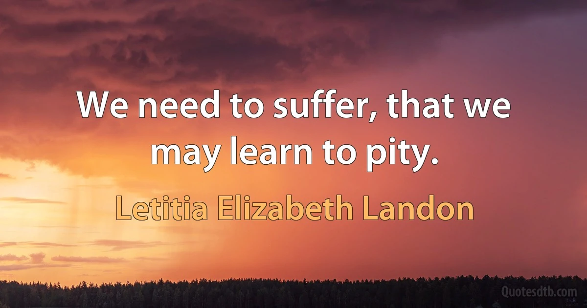 We need to suffer, that we may learn to pity. (Letitia Elizabeth Landon)