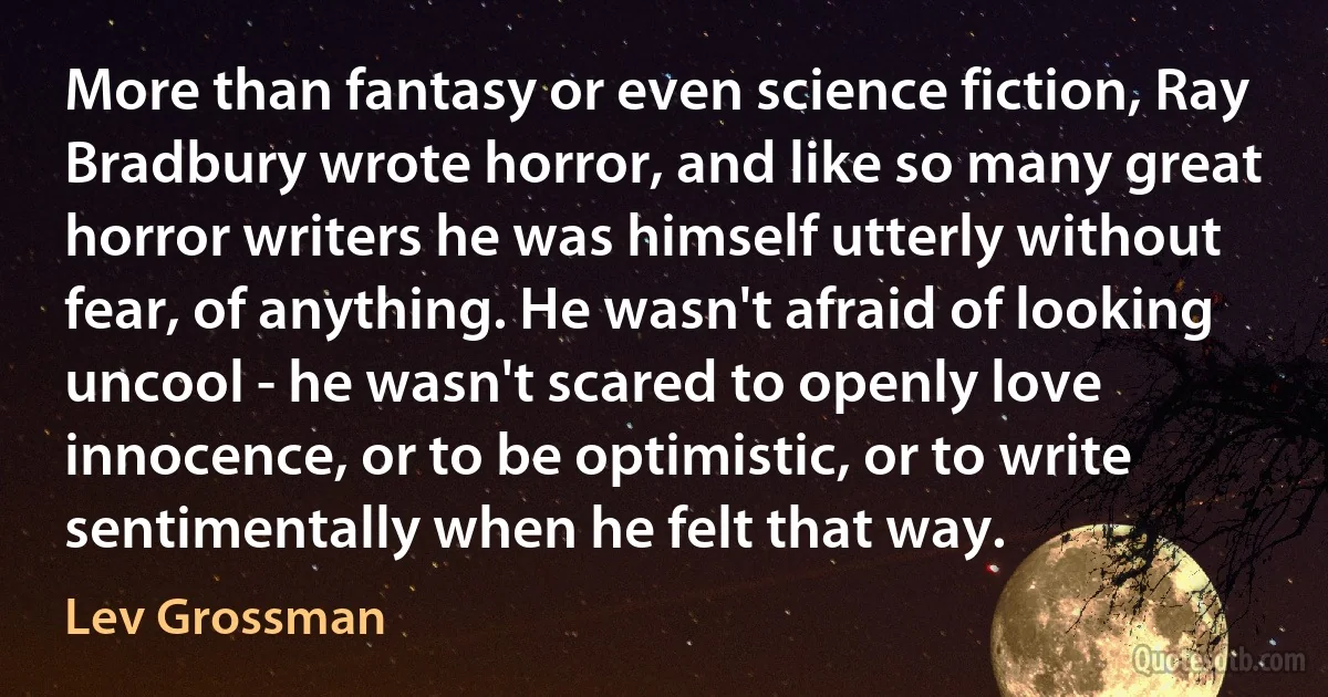 More than fantasy or even science fiction, Ray Bradbury wrote horror, and like so many great horror writers he was himself utterly without fear, of anything. He wasn't afraid of looking uncool - he wasn't scared to openly love innocence, or to be optimistic, or to write sentimentally when he felt that way. (Lev Grossman)