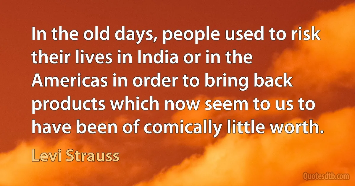 In the old days, people used to risk their lives in India or in the Americas in order to bring back products which now seem to us to have been of comically little worth. (Levi Strauss)