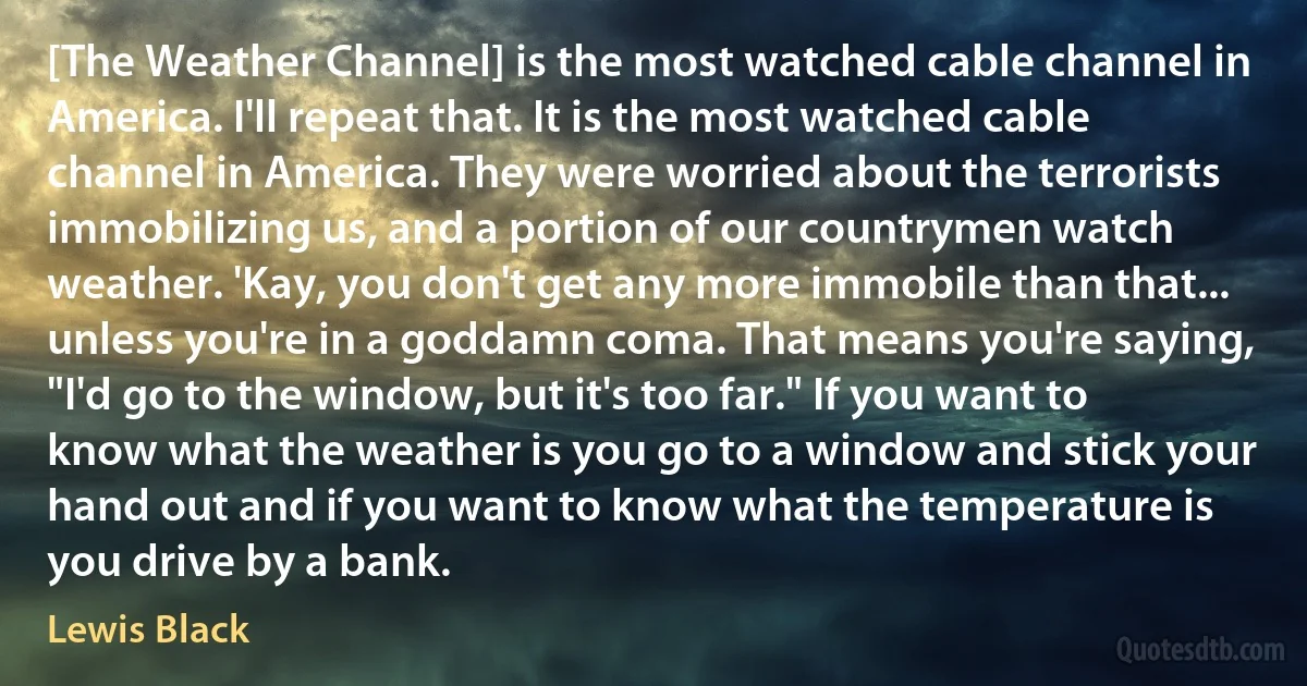 [The Weather Channel] is the most watched cable channel in America. I'll repeat that. It is the most watched cable channel in America. They were worried about the terrorists immobilizing us, and a portion of our countrymen watch weather. 'Kay, you don't get any more immobile than that... unless you're in a goddamn coma. That means you're saying, "I'd go to the window, but it's too far." If you want to know what the weather is you go to a window and stick your hand out and if you want to know what the temperature is you drive by a bank. (Lewis Black)