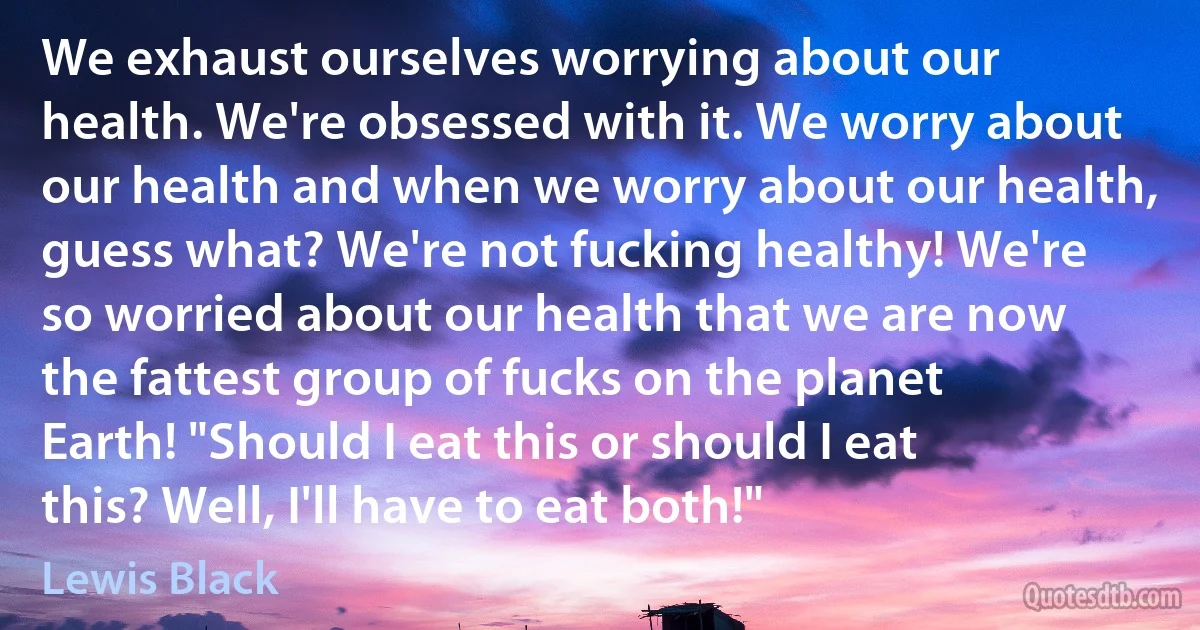 We exhaust ourselves worrying about our health. We're obsessed with it. We worry about our health and when we worry about our health, guess what? We're not fucking healthy! We're so worried about our health that we are now the fattest group of fucks on the planet Earth! "Should I eat this or should I eat this? Well, I'll have to eat both!" (Lewis Black)