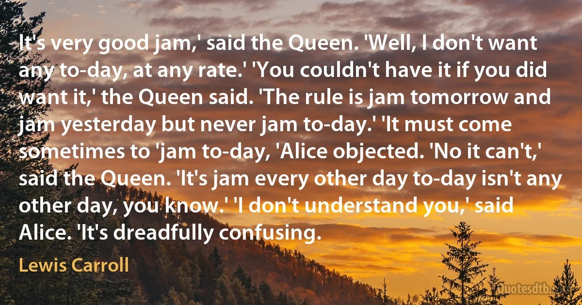 It's very good jam,' said the Queen. 'Well, I don't want any to-day, at any rate.' 'You couldn't have it if you did want it,' the Queen said. 'The rule is jam tomorrow and jam yesterday but never jam to-day.' 'It must come sometimes to 'jam to-day, 'Alice objected. 'No it can't,' said the Queen. 'It's jam every other day to-day isn't any other day, you know.' 'I don't understand you,' said Alice. 'It's dreadfully confusing. (Lewis Carroll)