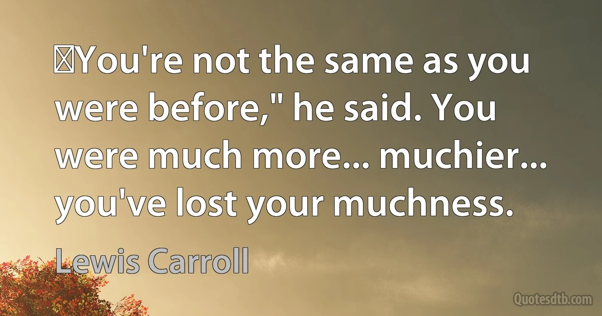 ‎You're not the same as you were before," he said. You were much more... muchier... you've lost your muchness. (Lewis Carroll)