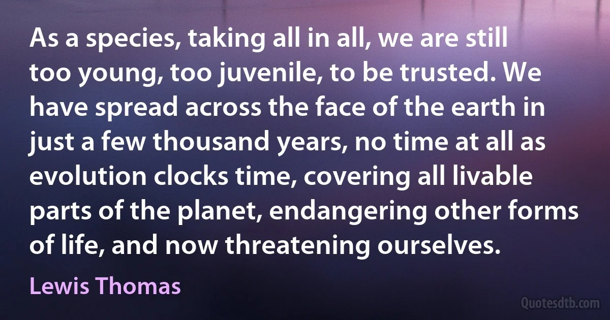 As a species, taking all in all, we are still too young, too juvenile, to be trusted. We have spread across the face of the earth in just a few thousand years, no time at all as evolution clocks time, covering all livable parts of the planet, endangering other forms of life, and now threatening ourselves. (Lewis Thomas)