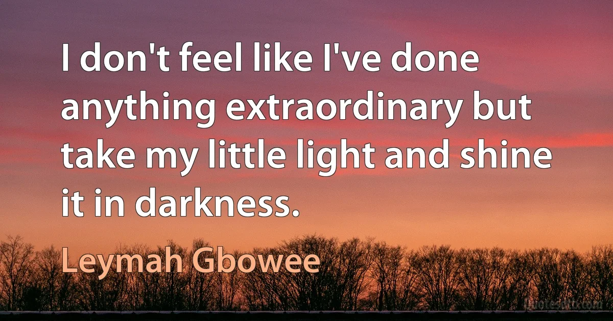 I don't feel like I've done anything extraordinary but take my little light and shine it in darkness. (Leymah Gbowee)