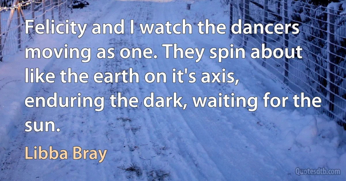 Felicity and I watch the dancers moving as one. They spin about like the earth on it's axis, enduring the dark, waiting for the sun. (Libba Bray)