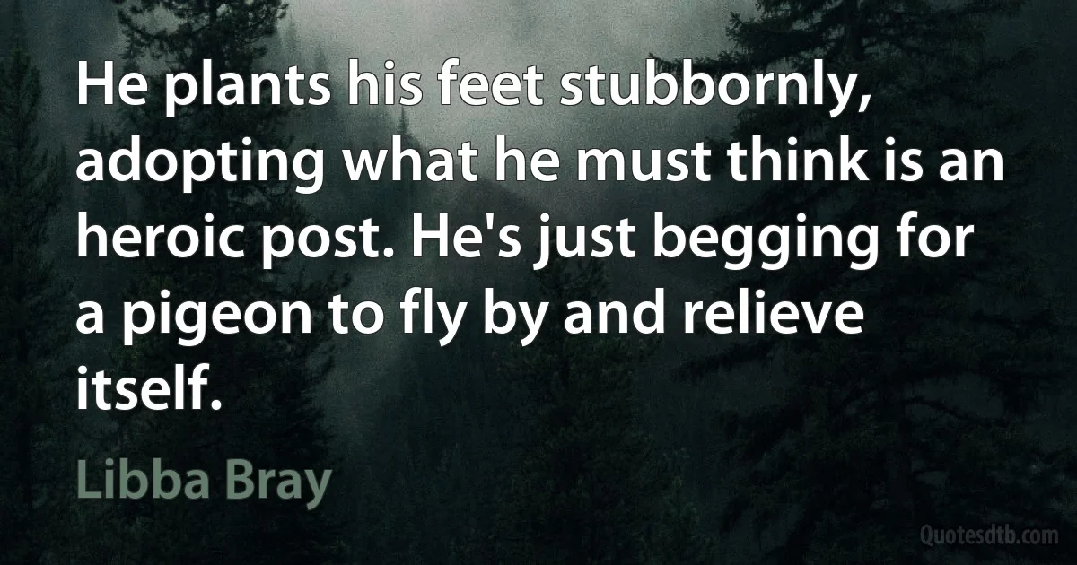 He plants his feet stubbornly, adopting what he must think is an heroic post. He's just begging for a pigeon to fly by and relieve itself. (Libba Bray)