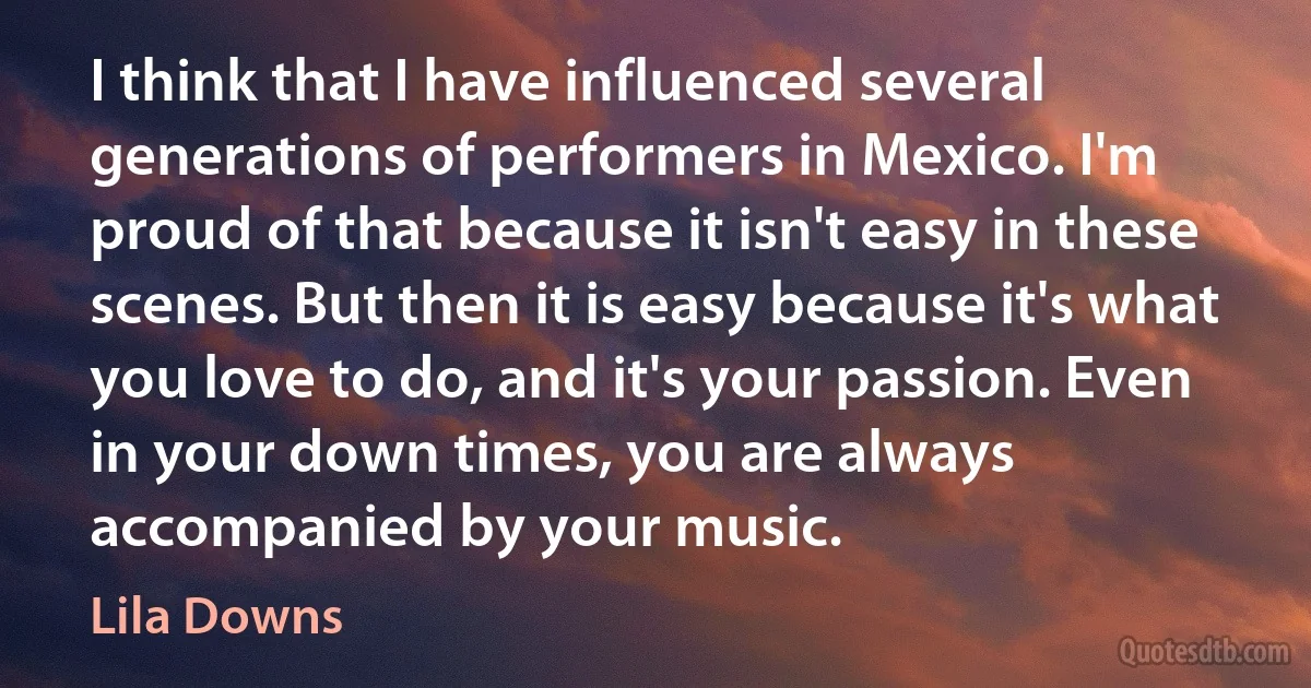 I think that I have influenced several generations of performers in Mexico. I'm proud of that because it isn't easy in these scenes. But then it is easy because it's what you love to do, and it's your passion. Even in your down times, you are always accompanied by your music. (Lila Downs)