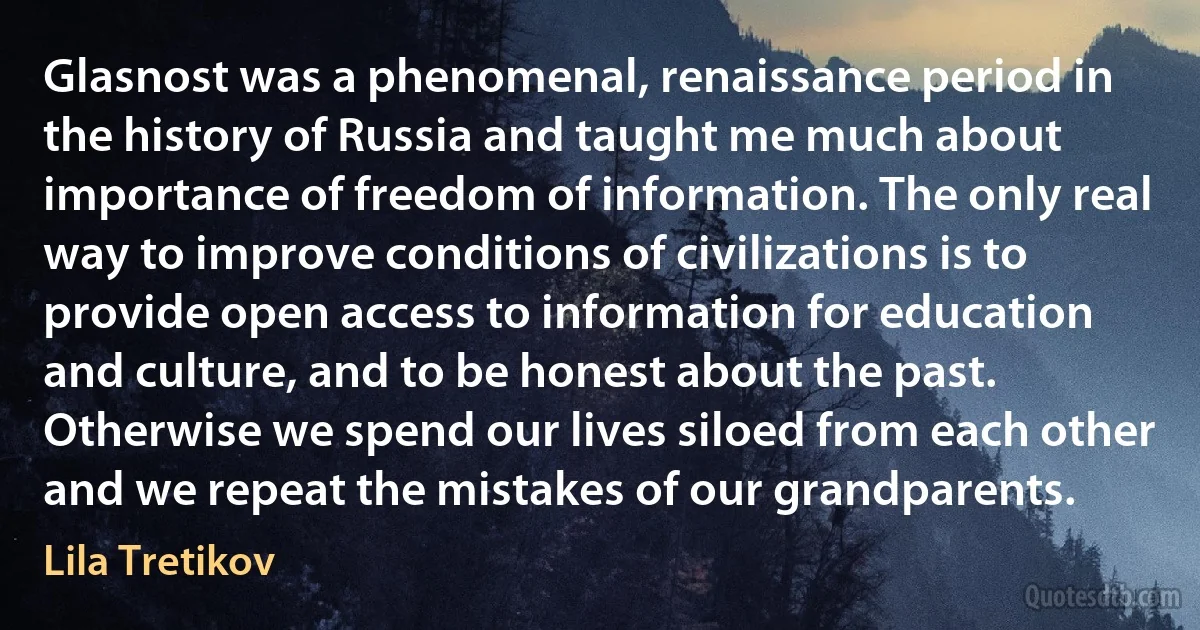 Glasnost was a phenomenal, renaissance period in the history of Russia and taught me much about importance of freedom of information. The only real way to improve conditions of civilizations is to provide open access to information for education and culture, and to be honest about the past. Otherwise we spend our lives siloed from each other and we repeat the mistakes of our grandparents. (Lila Tretikov)