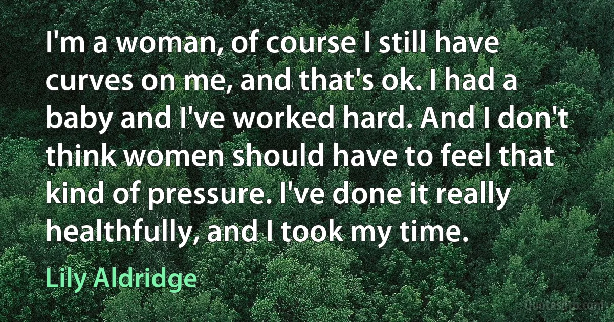 I'm a woman, of course I still have curves on me, and that's ok. I had a baby and I've worked hard. And I don't think women should have to feel that kind of pressure. I've done it really healthfully, and I took my time. (Lily Aldridge)