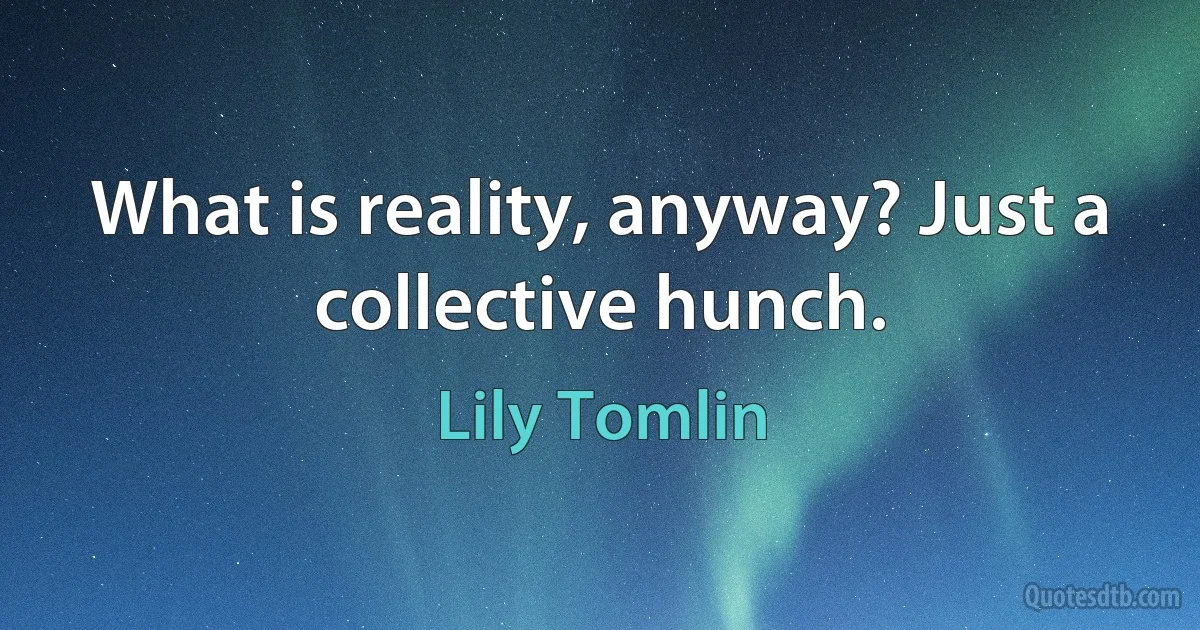 What is reality, anyway? Just a collective hunch. (Lily Tomlin)