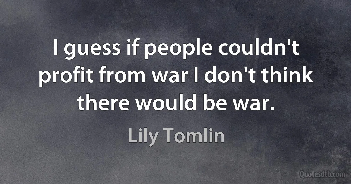 I guess if people couldn't profit from war I don't think there would be war. (Lily Tomlin)