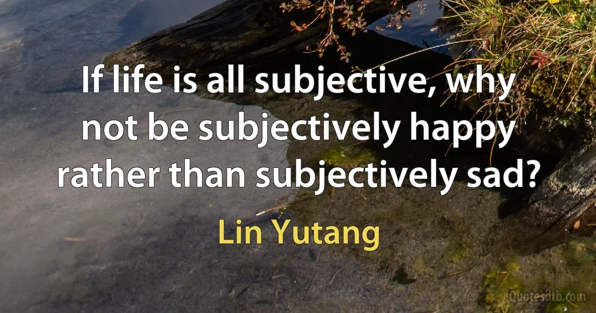 If life is all subjective, why not be subjectively happy rather than subjectively sad? (Lin Yutang)