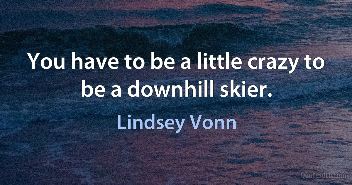 You have to be a little crazy to be a downhill skier. (Lindsey Vonn)