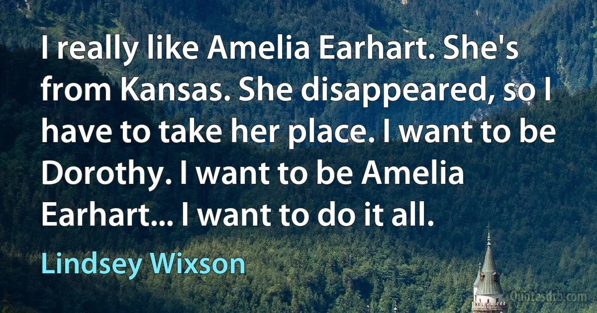 I really like Amelia Earhart. She's from Kansas. She disappeared, so I have to take her place. I want to be Dorothy. I want to be Amelia Earhart... I want to do it all. (Lindsey Wixson)