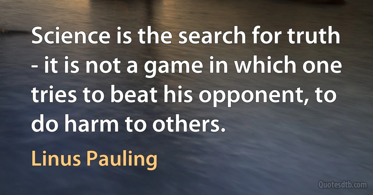 Science is the search for truth - it is not a game in which one tries to beat his opponent, to do harm to others. (Linus Pauling)