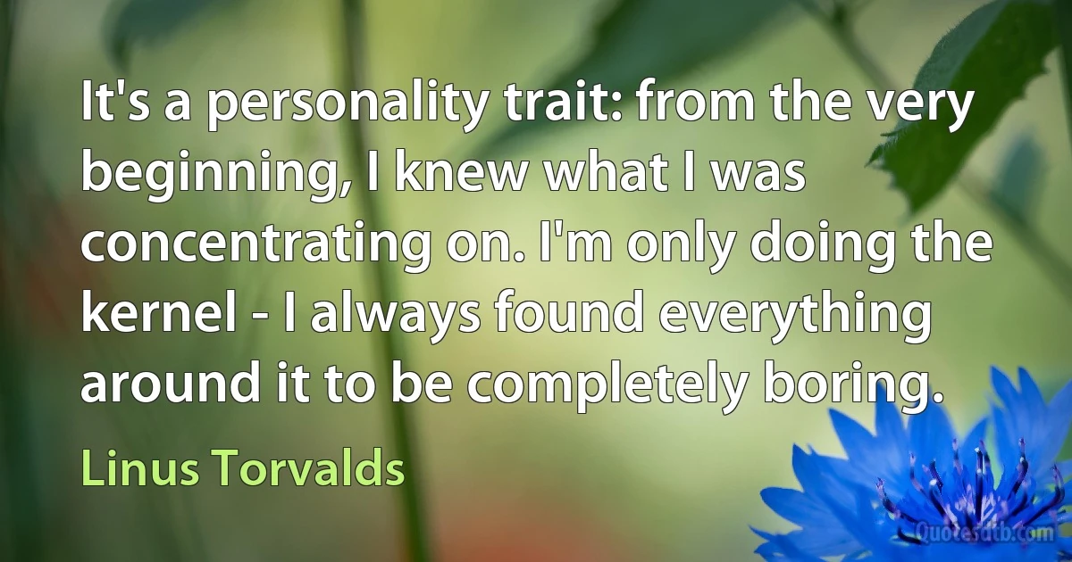 It's a personality trait: from the very beginning, I knew what I was concentrating on. I'm only doing the kernel - I always found everything around it to be completely boring. (Linus Torvalds)