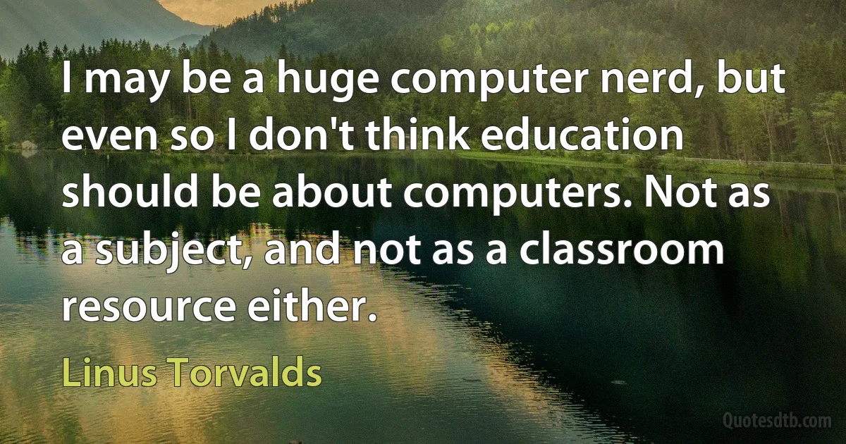 I may be a huge computer nerd, but even so I don't think education should be about computers. Not as a subject, and not as a classroom resource either. (Linus Torvalds)