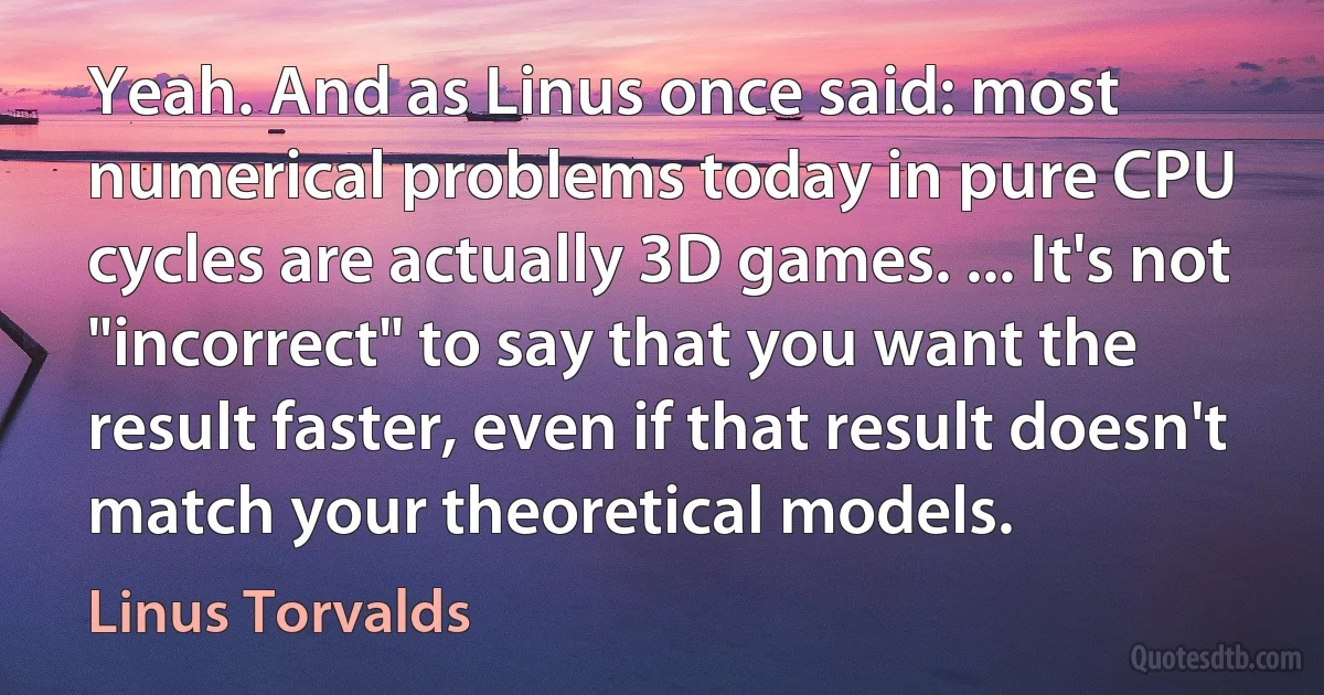 Yeah. And as Linus once said: most numerical problems today in pure CPU cycles are actually 3D games. ... It's not "incorrect" to say that you want the result faster, even if that result doesn't match your theoretical models. (Linus Torvalds)