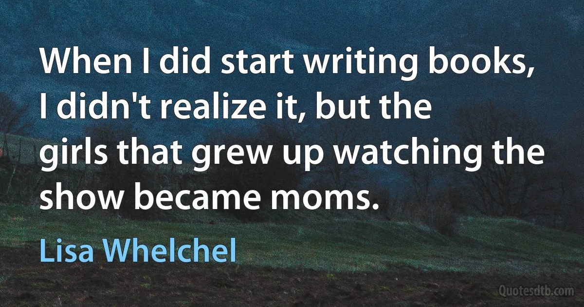 When I did start writing books, I didn't realize it, but the girls that grew up watching the show became moms. (Lisa Whelchel)