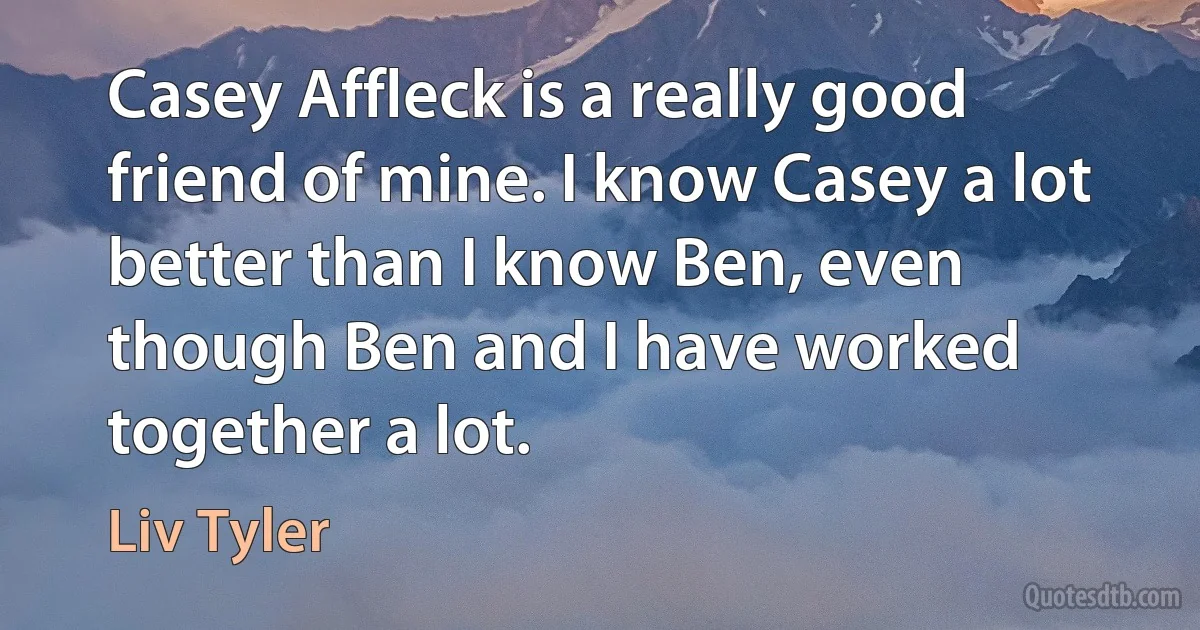 Casey Affleck is a really good friend of mine. I know Casey a lot better than I know Ben, even though Ben and I have worked together a lot. (Liv Tyler)