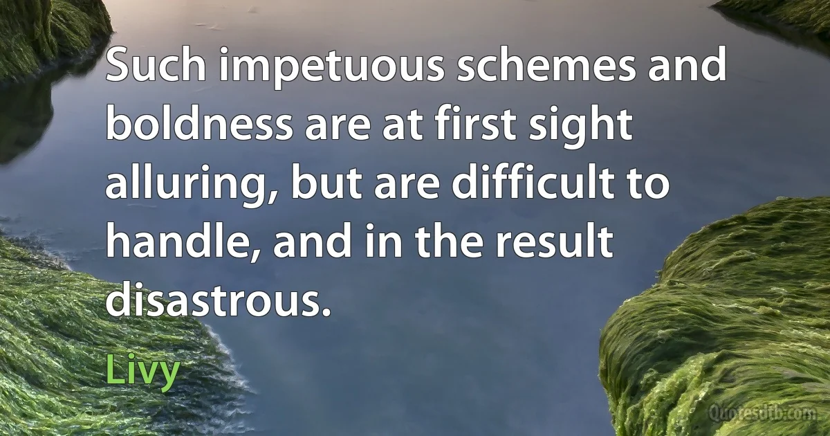 Such impetuous schemes and boldness are at first sight alluring, but are difficult to handle, and in the result disastrous. (Livy)