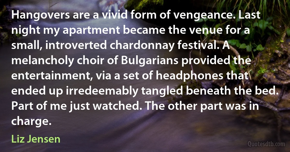 Hangovers are a vivid form of vengeance. Last night my apartment became the venue for a small, introverted chardonnay festival. A melancholy choir of Bulgarians provided the entertainment, via a set of headphones that ended up irredeemably tangled beneath the bed. Part of me just watched. The other part was in charge. (Liz Jensen)