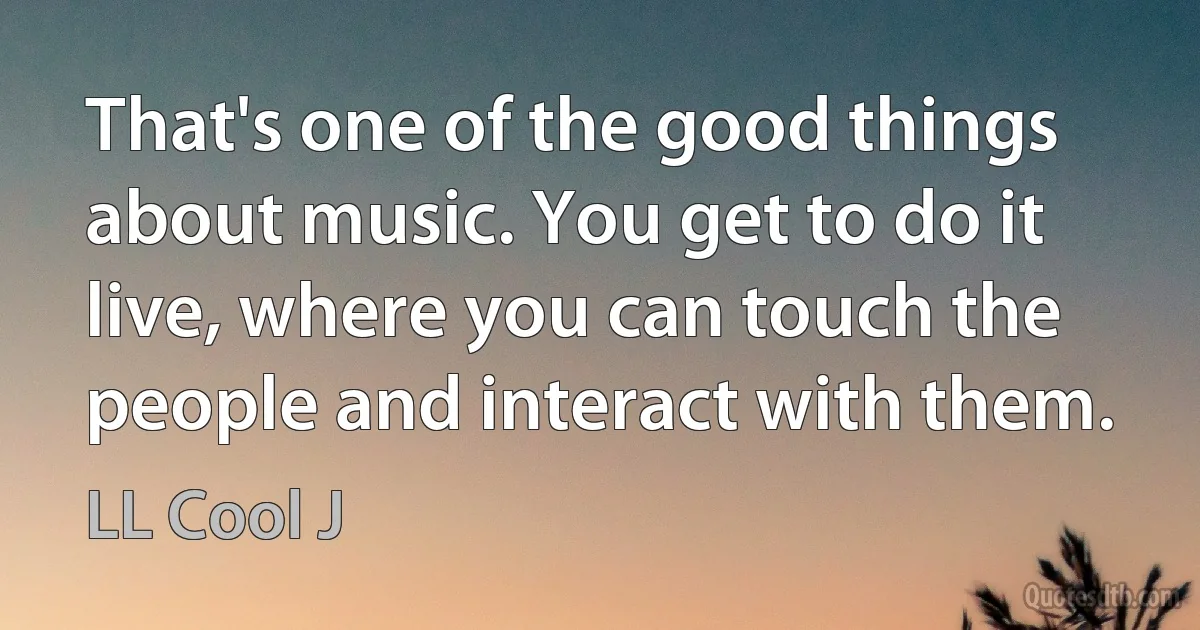 That's one of the good things about music. You get to do it live, where you can touch the people and interact with them. (LL Cool J)