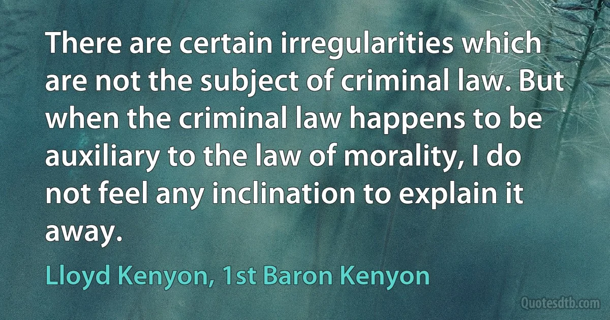 There are certain irregularities which are not the subject of criminal law. But when the criminal law happens to be auxiliary to the law of morality, I do not feel any inclination to explain it away. (Lloyd Kenyon, 1st Baron Kenyon)