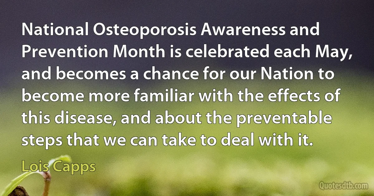 National Osteoporosis Awareness and Prevention Month is celebrated each May, and becomes a chance for our Nation to become more familiar with the effects of this disease, and about the preventable steps that we can take to deal with it. (Lois Capps)