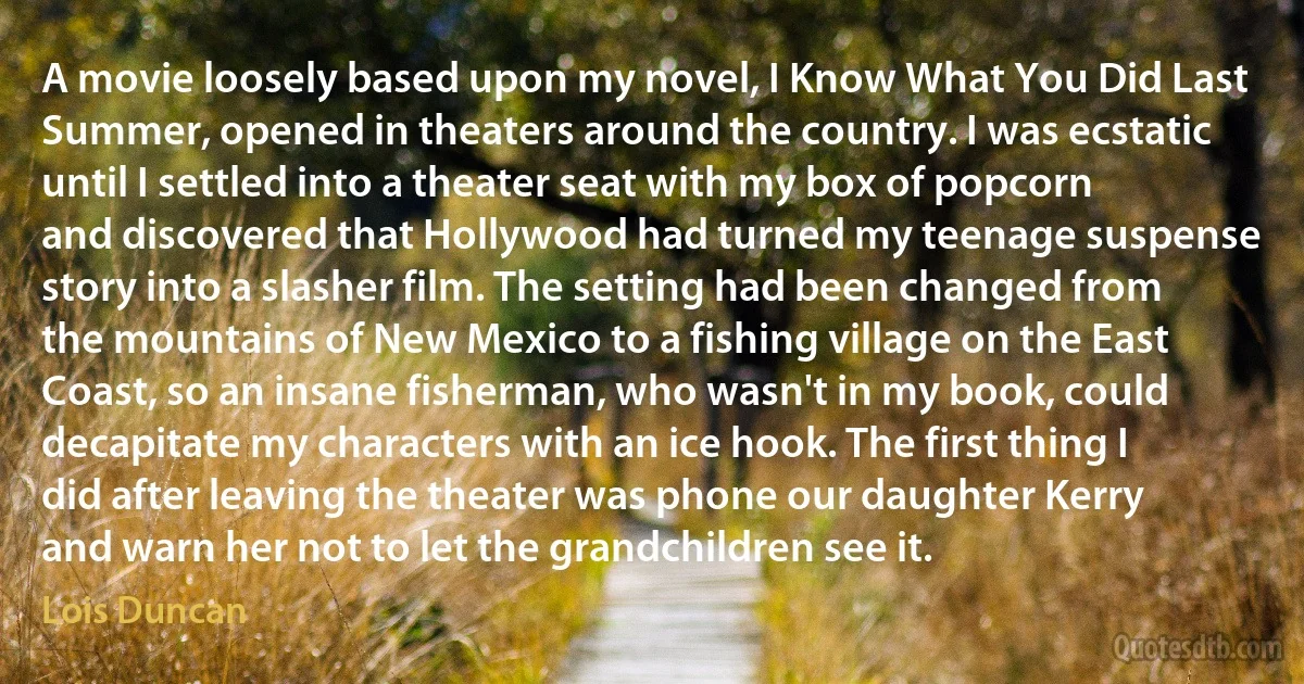 A movie loosely based upon my novel, I Know What You Did Last Summer, opened in theaters around the country. I was ecstatic until I settled into a theater seat with my box of popcorn and discovered that Hollywood had turned my teenage suspense story into a slasher film. The setting had been changed from the mountains of New Mexico to a fishing village on the East Coast, so an insane fisherman, who wasn't in my book, could decapitate my characters with an ice hook. The first thing I did after leaving the theater was phone our daughter Kerry and warn her not to let the grandchildren see it. (Lois Duncan)