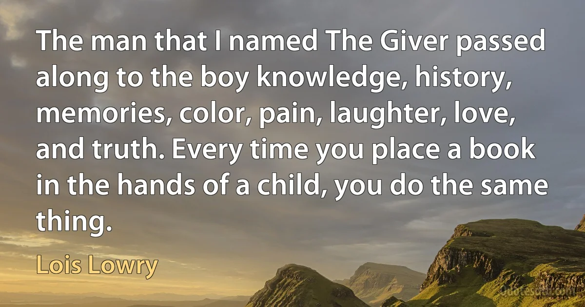 The man that I named The Giver passed along to the boy knowledge, history, memories, color, pain, laughter, love, and truth. Every time you place a book in the hands of a child, you do the same thing. (Lois Lowry)