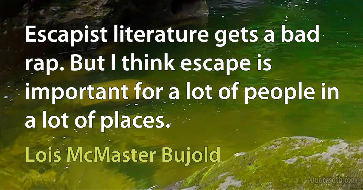 Escapist literature gets a bad rap. But I think escape is important for a lot of people in a lot of places. (Lois McMaster Bujold)