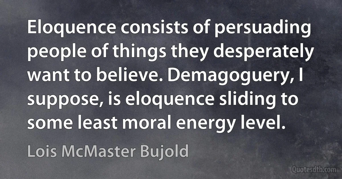 Eloquence consists of persuading people of things they desperately want to believe. Demagoguery, I suppose, is eloquence sliding to some least moral energy level. (Lois McMaster Bujold)