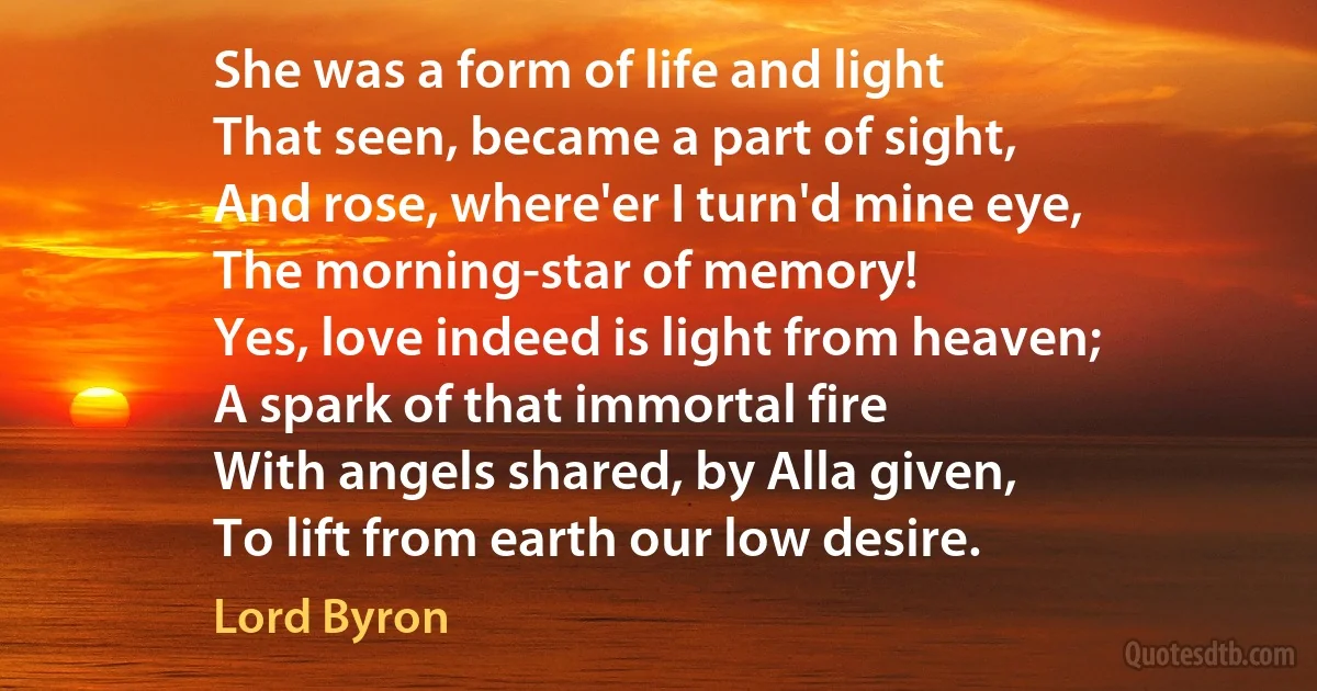 She was a form of life and light
That seen, became a part of sight,
And rose, where'er I turn'd mine eye,
The morning-star of memory!
Yes, love indeed is light from heaven;
A spark of that immortal fire
With angels shared, by Alla given,
To lift from earth our low desire. (Lord Byron)