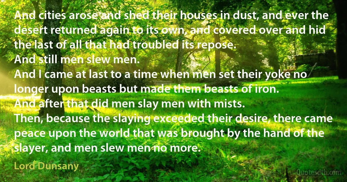 And cities arose and shed their houses in dust, and ever the desert returned again to its own, and covered over and hid the last of all that had troubled its repose.
And still men slew men.
And I came at last to a time when men set their yoke no longer upon beasts but made them beasts of iron.
And after that did men slay men with mists.
Then, because the slaying exceeded their desire, there came peace upon the world that was brought by the hand of the slayer, and men slew men no more. (Lord Dunsany)