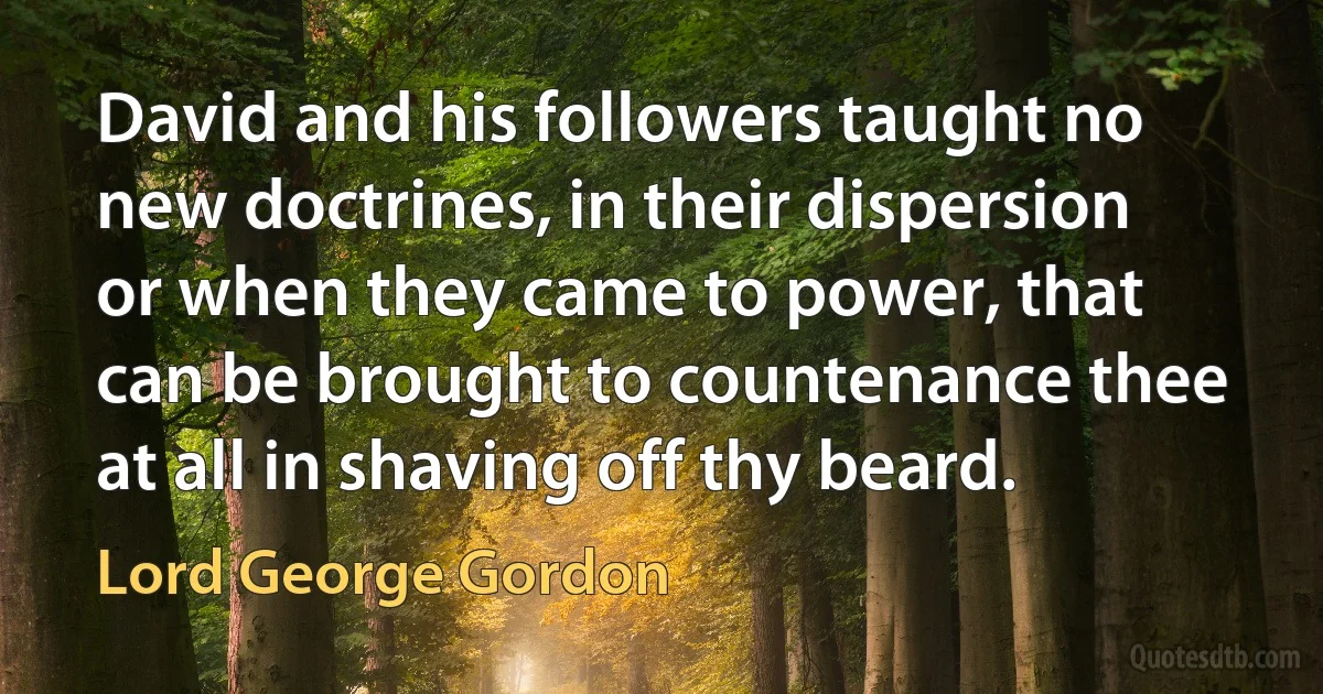 David and his followers taught no new doctrines, in their dispersion or when they came to power, that can be brought to countenance thee at all in shaving off thy beard. (Lord George Gordon)