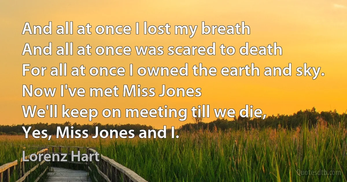 And all at once I lost my breath
And all at once was scared to death
For all at once I owned the earth and sky.
Now I've met Miss Jones
We'll keep on meeting till we die,
Yes, Miss Jones and I. (Lorenz Hart)