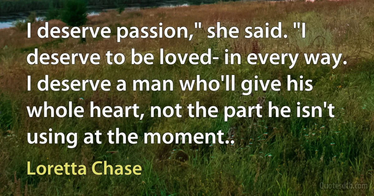 I deserve passion," she said. "I deserve to be loved- in every way. I deserve a man who'll give his whole heart, not the part he isn't using at the moment.. (Loretta Chase)